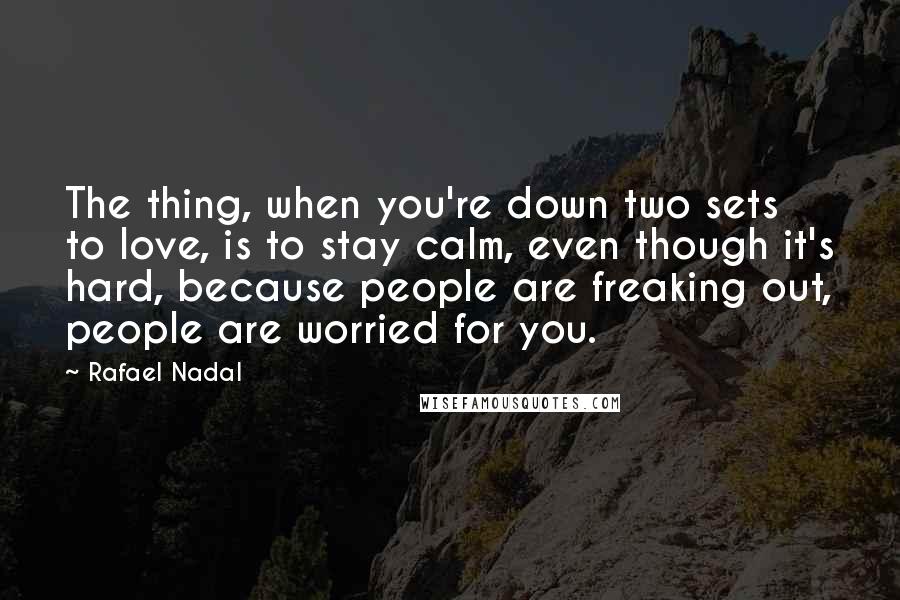 Rafael Nadal quotes: The thing, when you're down two sets to love, is to stay calm, even though it's hard, because people are freaking out, people are worried for you.