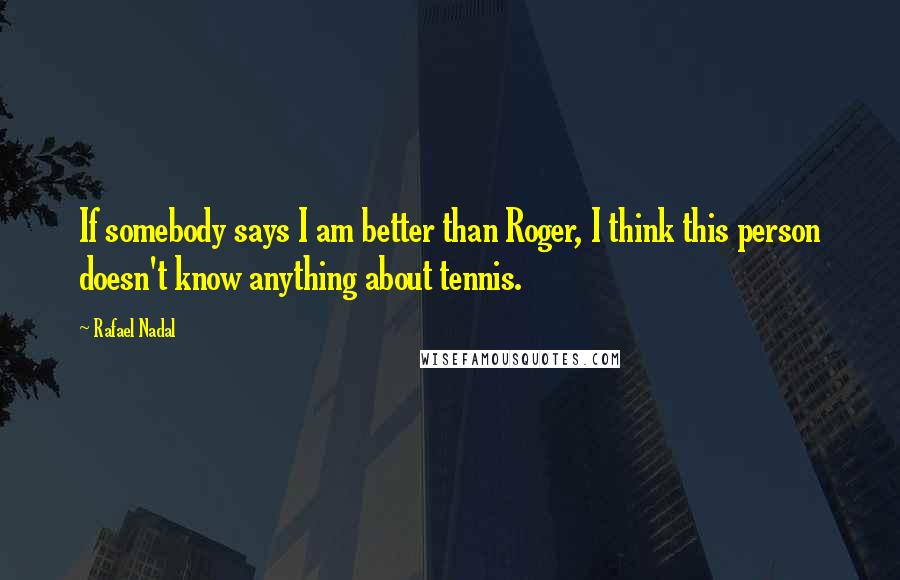 Rafael Nadal quotes: If somebody says I am better than Roger, I think this person doesn't know anything about tennis.