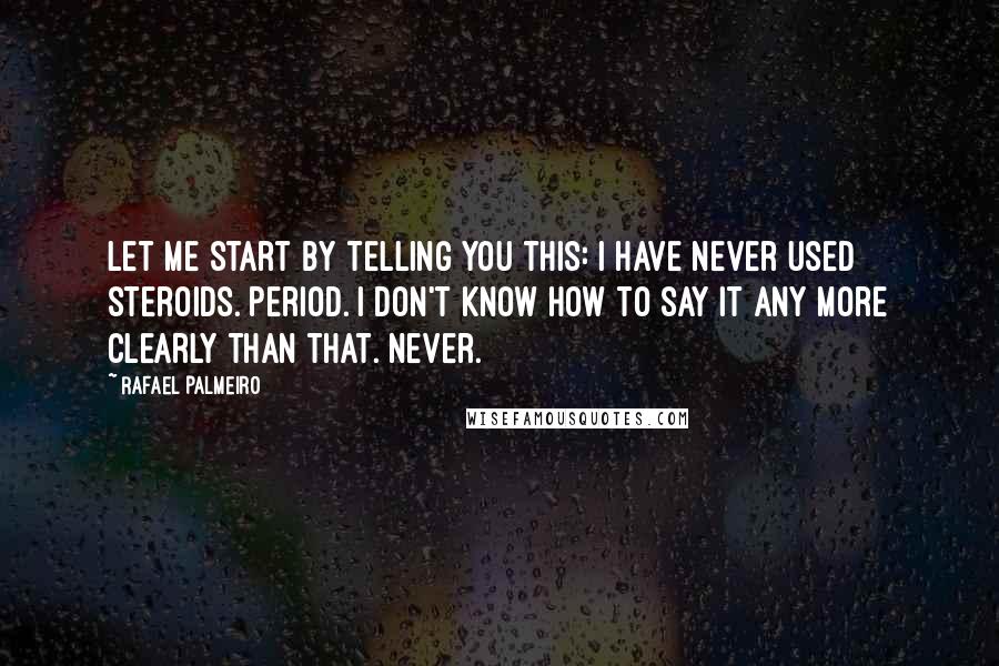 Rafael Palmeiro quotes: Let me start by telling you this: I have never used steroids. Period. I don't know how to say it any more clearly than that. Never.