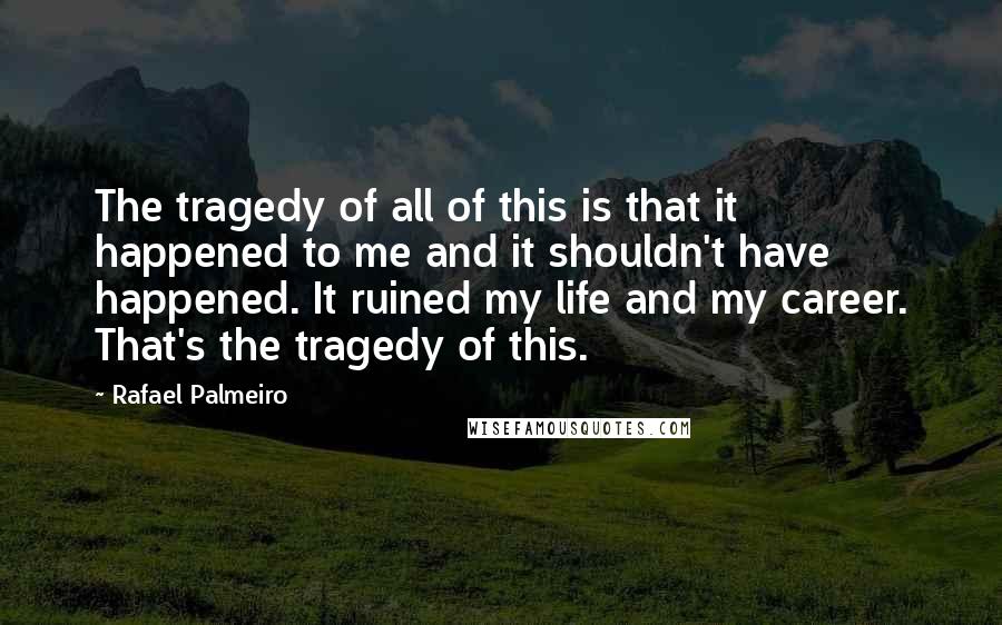 Rafael Palmeiro quotes: The tragedy of all of this is that it happened to me and it shouldn't have happened. It ruined my life and my career. That's the tragedy of this.