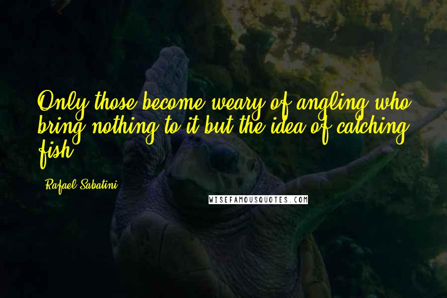 Rafael Sabatini quotes: Only those become weary of angling who bring nothing to it but the idea of catching fish.