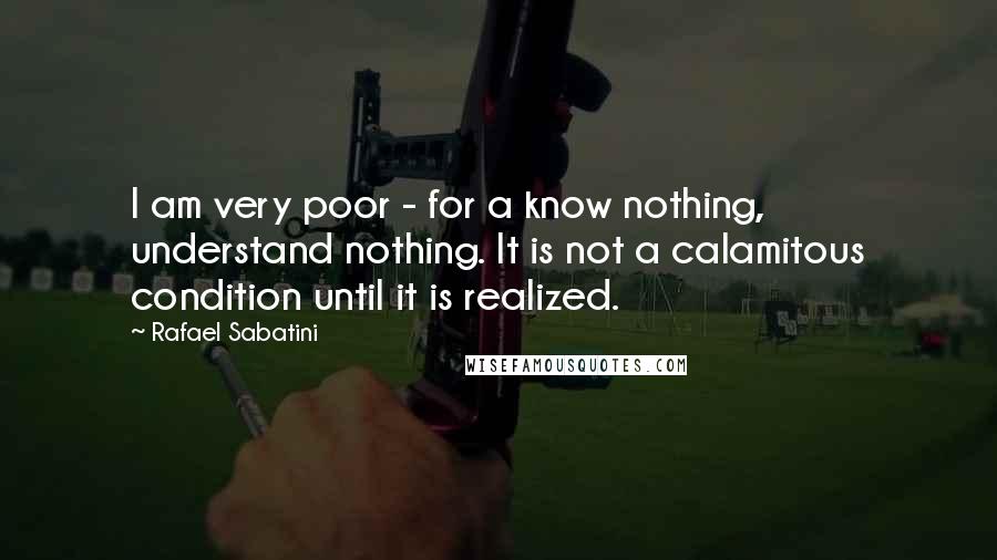 Rafael Sabatini quotes: I am very poor - for a know nothing, understand nothing. It is not a calamitous condition until it is realized.