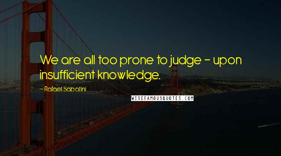 Rafael Sabatini quotes: We are all too prone to judge - upon insufficient knowledge.