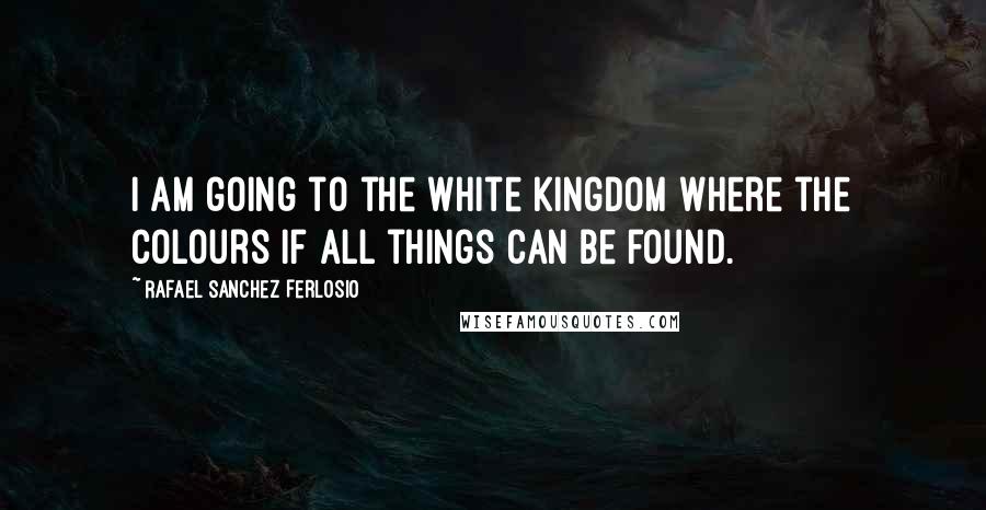 Rafael Sanchez Ferlosio quotes: I am going to the white kingdom where the colours if all things can be found.