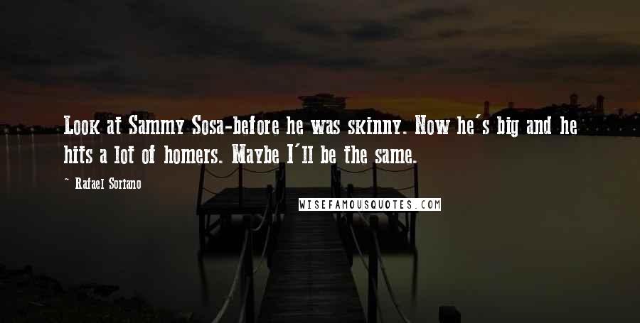 Rafael Soriano quotes: Look at Sammy Sosa-before he was skinny. Now he's big and he hits a lot of homers. Maybe I'll be the same.