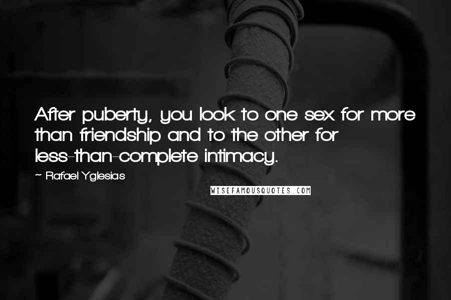 Rafael Yglesias quotes: After puberty, you look to one sex for more than friendship and to the other for less-than-complete intimacy. Rafael Yglesias quotes: After puberty, you look to one sex for more than friendship and to the other for less-than-complete intimacy.