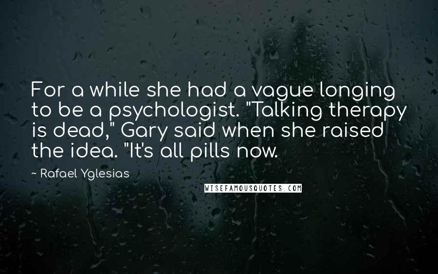 Rafael Yglesias quotes: For a while she had a vague longing to be a psychologist. "Talking therapy is dead," Gary said when she raised the idea. "It's all pills now. Rafael Yglesias quotes: For a while she had a vague longing to be a psychologist. "Talking therapy is dead," Gary said when she raised the idea. "It's all pills now.