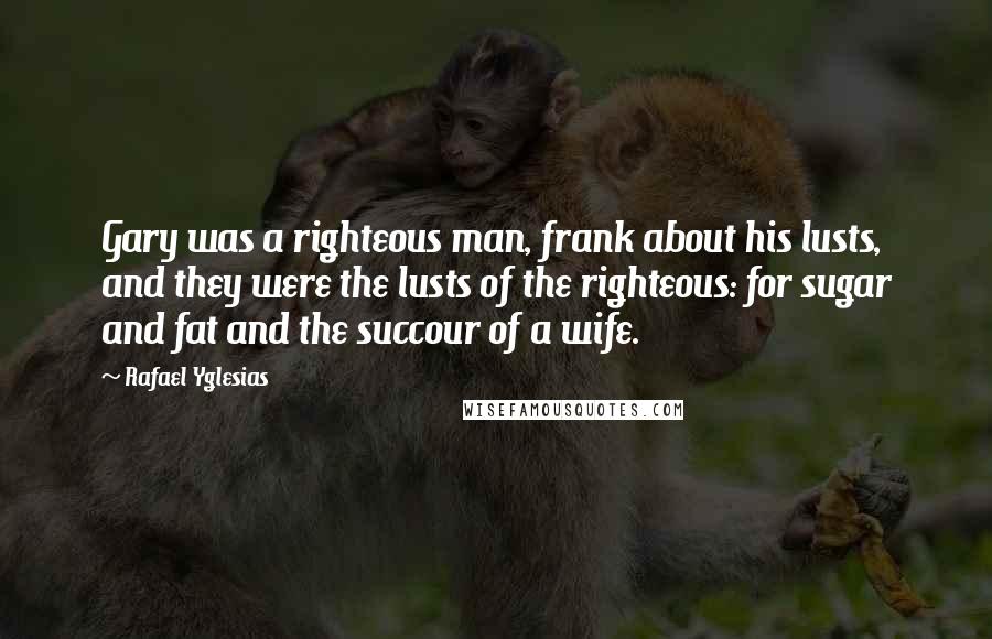 Rafael Yglesias quotes: Gary was a righteous man, frank about his lusts, and they were the lusts of the righteous: for sugar and fat and the succour of a wife.