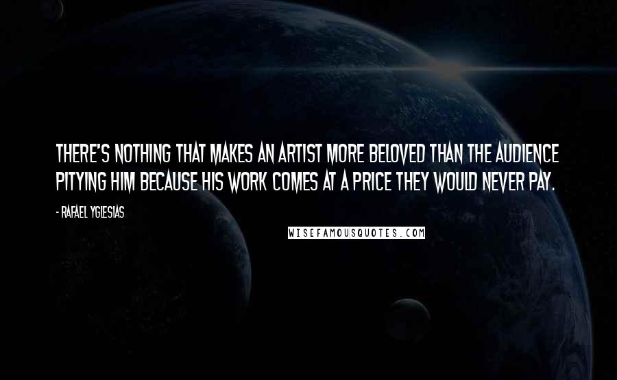Rafael Yglesias quotes: There's nothing that makes an artist more beloved than the audience pitying him because his work comes at a price they would never pay. Rafael Yglesias quotes: There's nothing that makes an artist more beloved than the audience pitying him because his work comes at a price they would never pay.