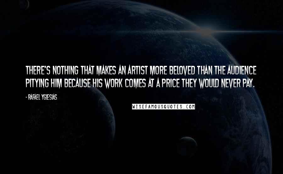 Rafael Yglesias quotes: There's nothing that makes an artist more beloved than the audience pitying him because his work comes at a price they would never pay.