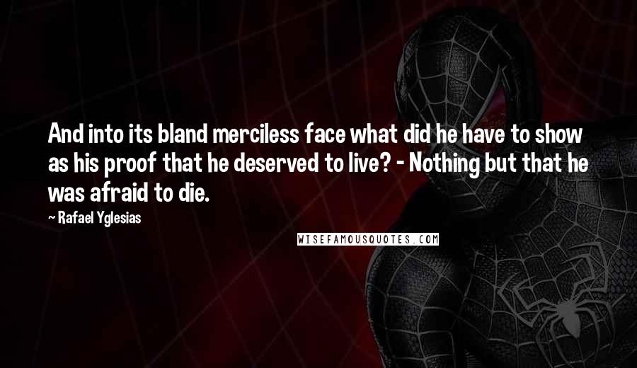 Rafael Yglesias quotes: And into its bland merciless face what did he have to show as his proof that he deserved to live? - Nothing but that he was afraid to die. Rafael Yglesias quotes: And into its bland merciless face what did he have to show as his proof that he deserved to live? - Nothing but that he was afraid to die.