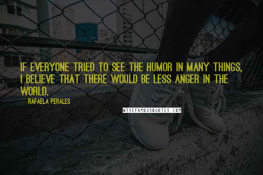 Rafaela Perales quotes: If everyone tried to see the humor in many things, I believe that there would be less anger in the world. Rafaela Perales quotes: If everyone tried to see the humor in many things, I believe that there would be less anger in the world.