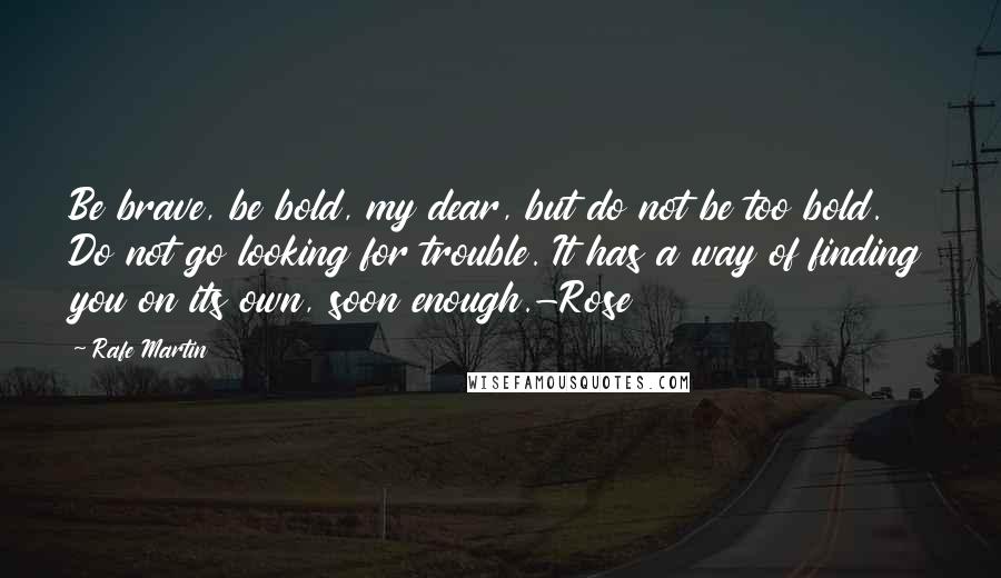 Rafe Martin quotes: Be brave, be bold, my dear, but do not be too bold. Do not go looking for trouble. It has a way of finding you on its own, soon enough.-Rose Rafe Martin quotes: Be brave, be bold, my dear, but do not be too bold. Do not go looking for trouble. It has a way of finding you on its own, soon enough.-Rose