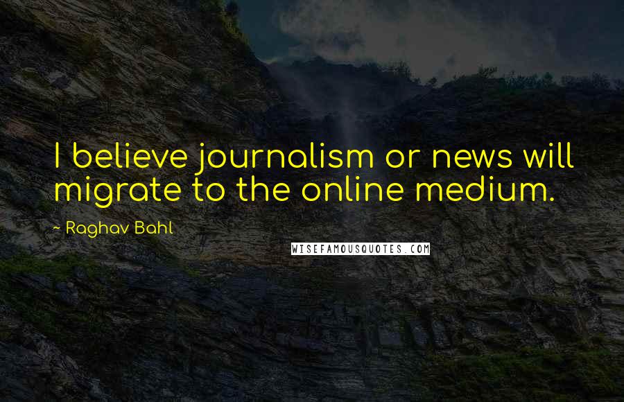 Raghav Bahl quotes: I believe journalism or news will migrate to the online medium.