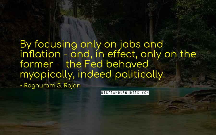 Raghuram G. Rajan quotes: By focusing only on jobs and inflation - and, in effect, only on the former - the Fed behaved myopically, indeed politically.