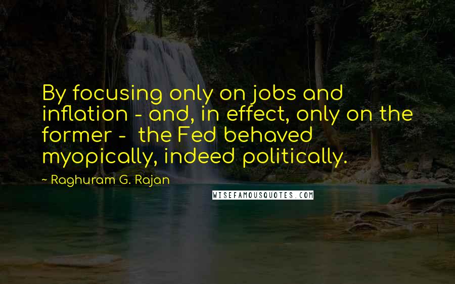 Raghuram G. Rajan quotes: By focusing only on jobs and inflation - and, in effect, only on the former - the Fed behaved myopically, indeed politically. Raghuram G. Rajan quotes: By focusing only on jobs and inflation - and, in effect, only on the former - the Fed behaved myopically, indeed politically.