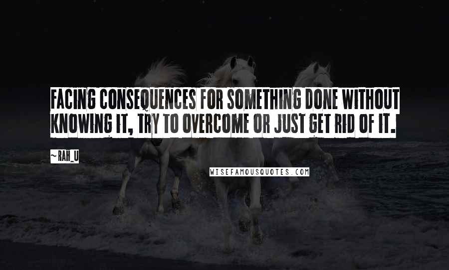 Rah_U quotes: Facing consequences for something done without knowing it, try to overcome or just get rid of it.