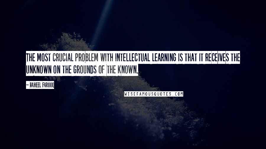 Raheel Farooq quotes: The most crucial problem with intellectual learning is that it receives the unknown on the grounds of the known. Raheel Farooq quotes: The most crucial problem with intellectual learning is that it receives the unknown on the grounds of the known.