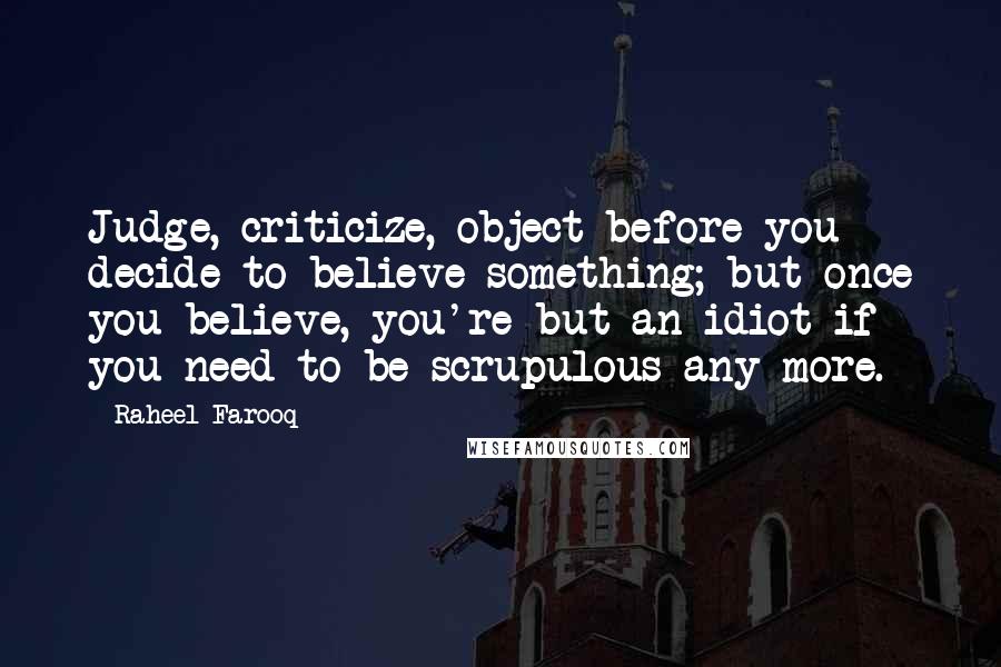 Raheel Farooq quotes: Judge, criticize, object before you decide to believe something; but once you believe, you're but an idiot if you need to be scrupulous any more.