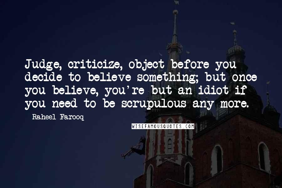 Raheel Farooq quotes: Judge, criticize, object before you decide to believe something; but once you believe, you're but an idiot if you need to be scrupulous any more. Raheel Farooq quotes: Judge, criticize, object before you decide to believe something; but once you believe, you're but an idiot if you need to be scrupulous any more.