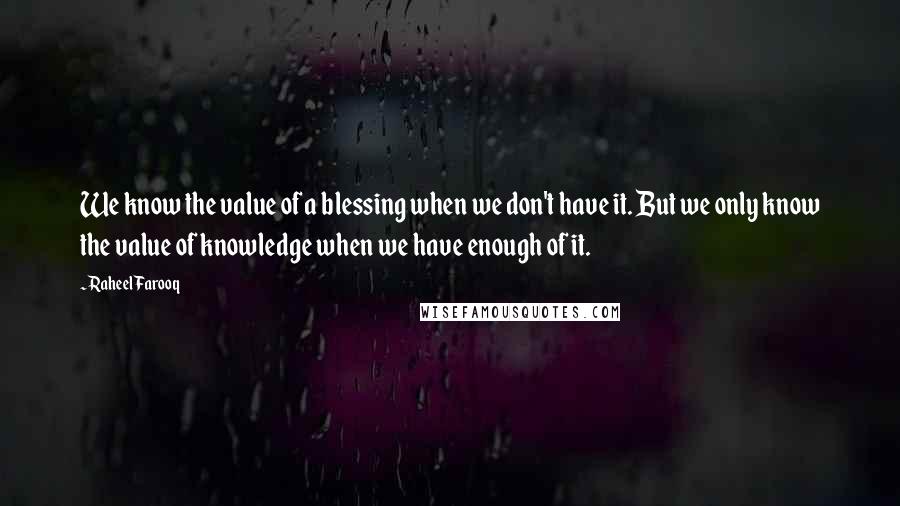 Raheel Farooq quotes: We know the value of a blessing when we don't have it. But we only know the value of knowledge when we have enough of it. Raheel Farooq quotes: We know the value of a blessing when we don't have it. But we only know the value of knowledge when we have enough of it.