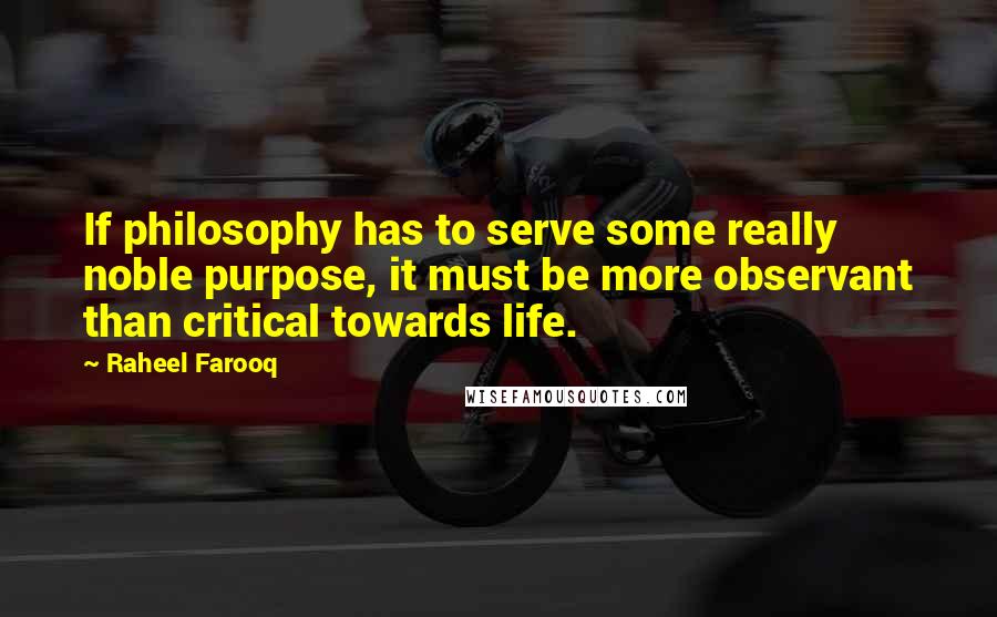 Raheel Farooq quotes: If philosophy has to serve some really noble purpose, it must be more observant than critical towards life. Raheel Farooq quotes: If philosophy has to serve some really noble purpose, it must be more observant than critical towards life.