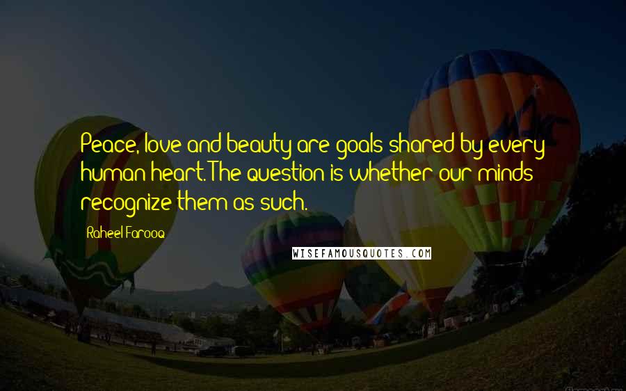 Raheel Farooq quotes: Peace, love and beauty are goals shared by every human heart. The question is whether our minds recognize them as such. Raheel Farooq quotes: Peace, love and beauty are goals shared by every human heart. The question is whether our minds recognize them as such.