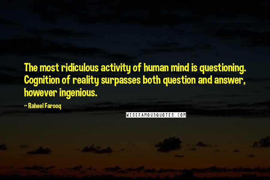 Raheel Farooq quotes: The most ridiculous activity of human mind is questioning. Cognition of reality surpasses both question and answer, however ingenious. Raheel Farooq quotes: The most ridiculous activity of human mind is questioning. Cognition of reality surpasses both question and answer, however ingenious.