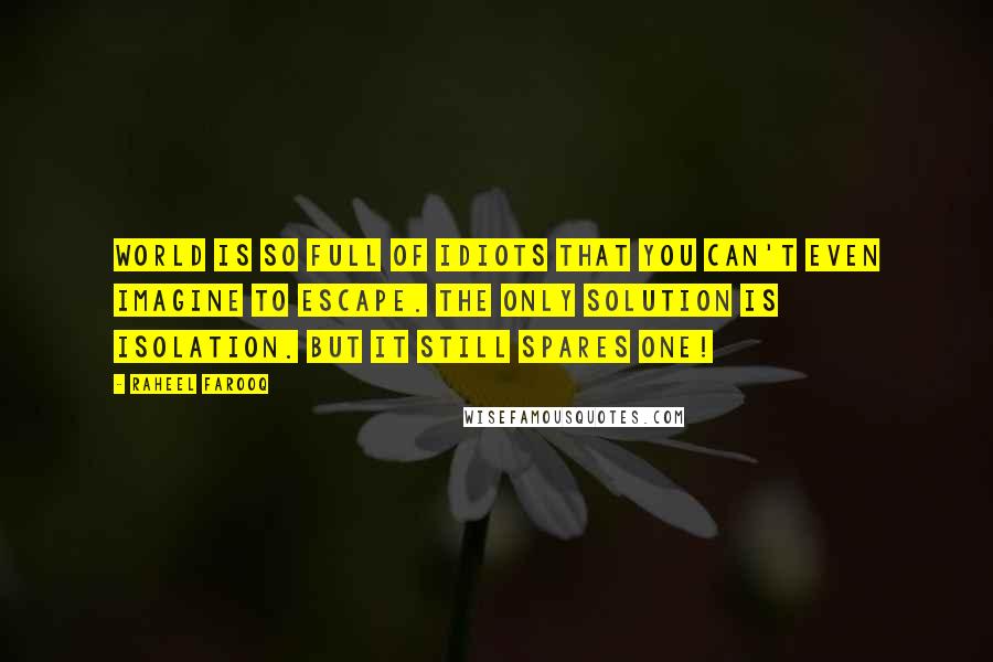Raheel Farooq quotes: World is so full of idiots that you can't even imagine to escape. The only solution is isolation. But it still spares one! Raheel Farooq quotes: World is so full of idiots that you can't even imagine to escape. The only solution is isolation. But it still spares one!