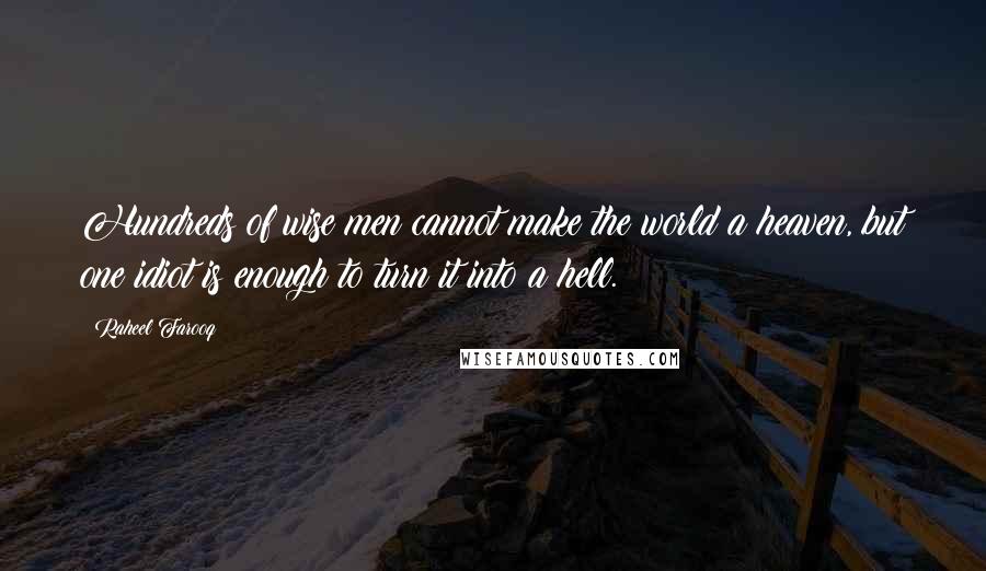 Raheel Farooq quotes: Hundreds of wise men cannot make the world a heaven, but one idiot is enough to turn it into a hell. Raheel Farooq quotes: Hundreds of wise men cannot make the world a heaven, but one idiot is enough to turn it into a hell.