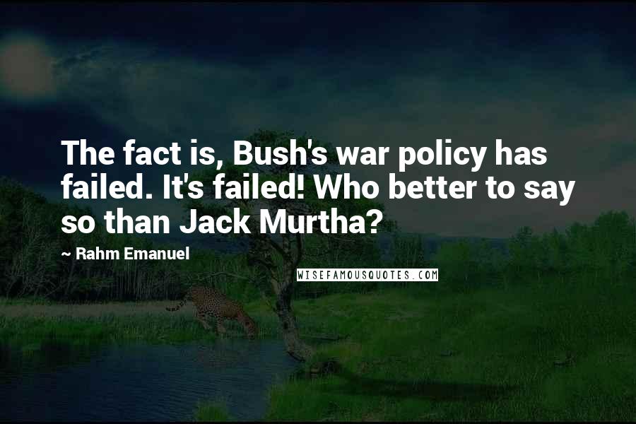 Rahm Emanuel quotes: The fact is, Bush's war policy has failed. It's failed! Who better to say so than Jack Murtha?