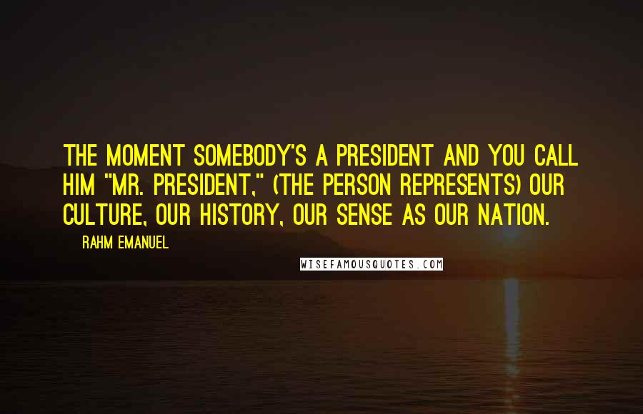 Rahm Emanuel quotes: The moment somebody's a president and you call him "Mr. President," (the person represents) our culture, our history, our sense as our nation.