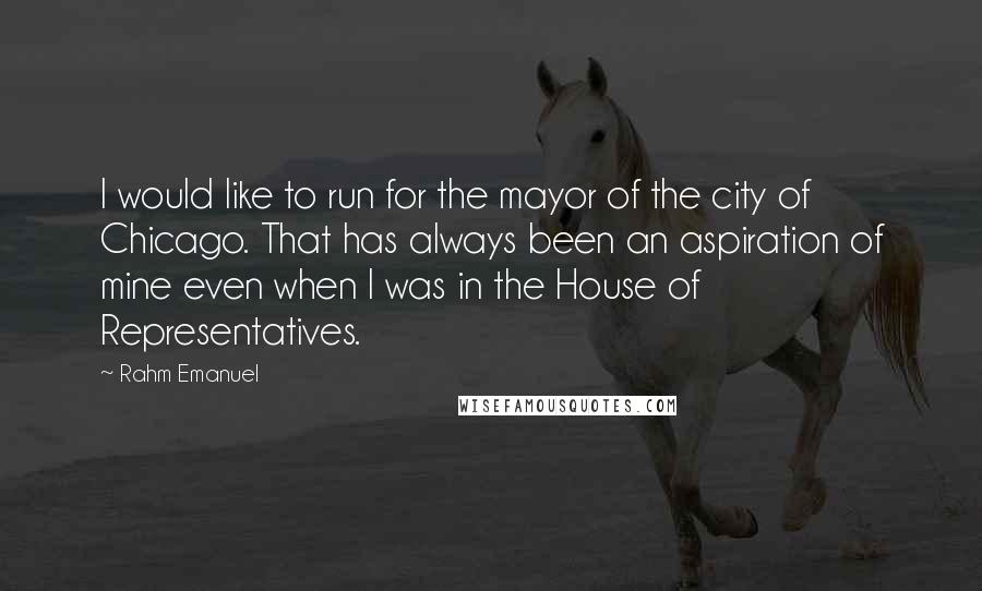 Rahm Emanuel quotes: I would like to run for the mayor of the city of Chicago. That has always been an aspiration of mine even when I was in the House of Representatives.