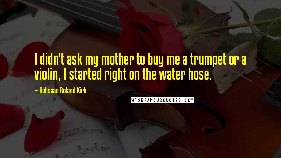 Rahsaan Roland Kirk quotes: I didn't ask my mother to buy me a trumpet or a violin, I started right on the water hose.