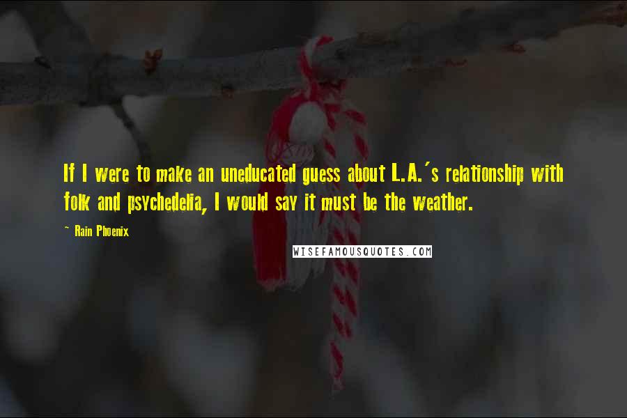 Rain Phoenix quotes: If I were to make an uneducated guess about L.A.'s relationship with folk and psychedelia, I would say it must be the weather. Rain Phoenix quotes: If I were to make an uneducated guess about L.A.'s relationship with folk and psychedelia, I would say it must be the weather.