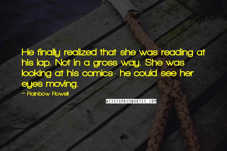 Rainbow Rowell quotes: He finally realized that she was reading at his lap. Not in a gross way. She was looking at his comics- he could see her eyes moving. Rainbow Rowell quotes: He finally realized that she was reading at his lap. Not in a gross way. She was looking at his comics- he could see her eyes moving.