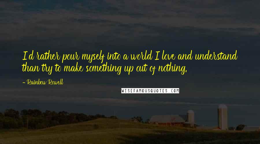 Rainbow Rowell quotes: I'd rather pour myself into a world I love and understand than try to make something up out of nothing. Rainbow Rowell quotes: I'd rather pour myself into a world I love and understand than try to make something up out of nothing.