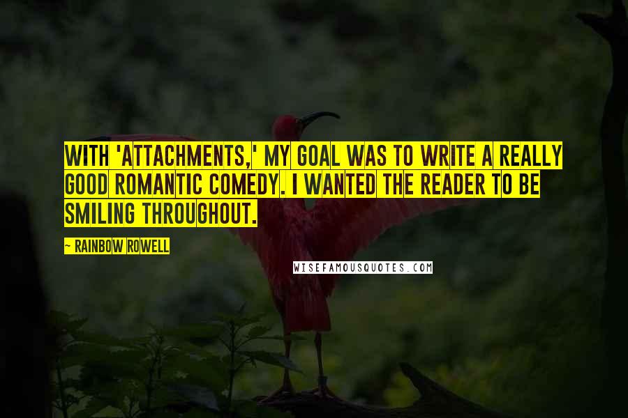 Rainbow Rowell quotes: With 'Attachments,' my goal was to write a really good romantic comedy. I wanted the reader to be smiling throughout. Rainbow Rowell quotes: With 'Attachments,' my goal was to write a really good romantic comedy. I wanted the reader to be smiling throughout.