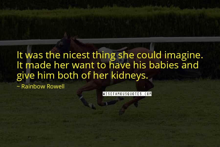 Rainbow Rowell quotes: It was the nicest thing she could imagine. It made her want to have his babies and give him both of her kidneys. Rainbow Rowell quotes: It was the nicest thing she could imagine. It made her want to have his babies and give him both of her kidneys.