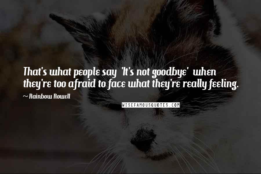Rainbow Rowell quotes: That's what people say 'It's not goodbye' when they're too afraid to face what they're really feeling.