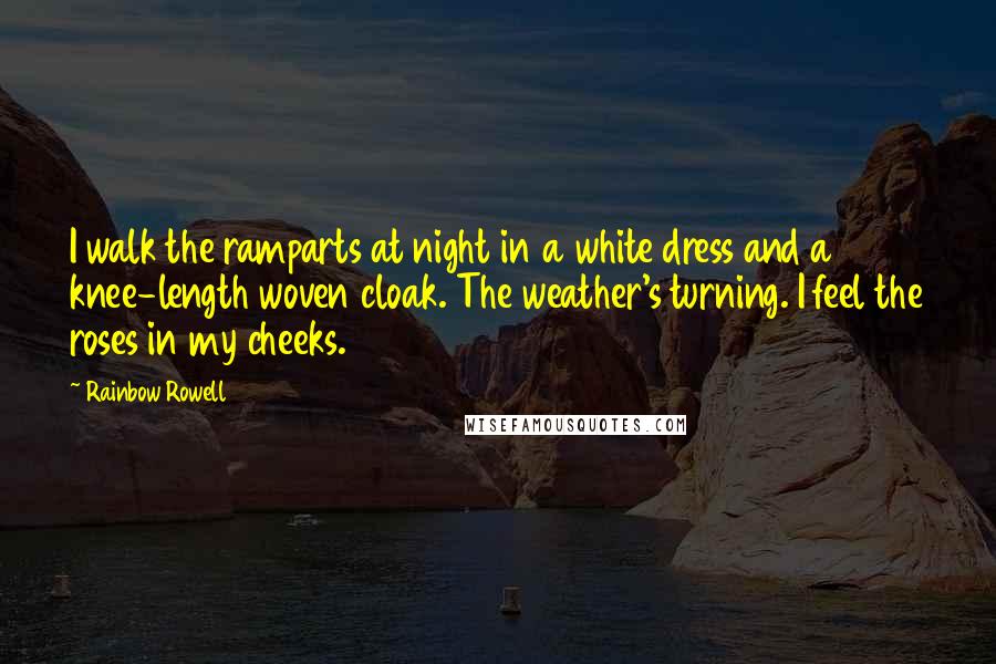 Rainbow Rowell quotes: I walk the ramparts at night in a white dress and a knee-length woven cloak. The weather's turning. I feel the roses in my cheeks.