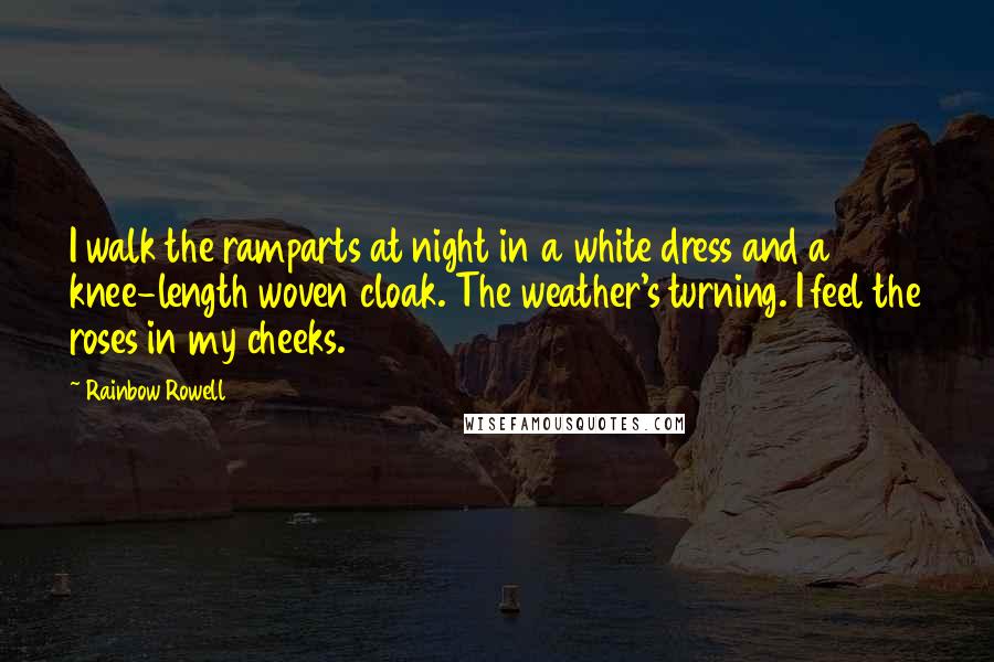 Rainbow Rowell quotes: I walk the ramparts at night in a white dress and a knee-length woven cloak. The weather's turning. I feel the roses in my cheeks. Rainbow Rowell quotes: I walk the ramparts at night in a white dress and a knee-length woven cloak. The weather's turning. I feel the roses in my cheeks.