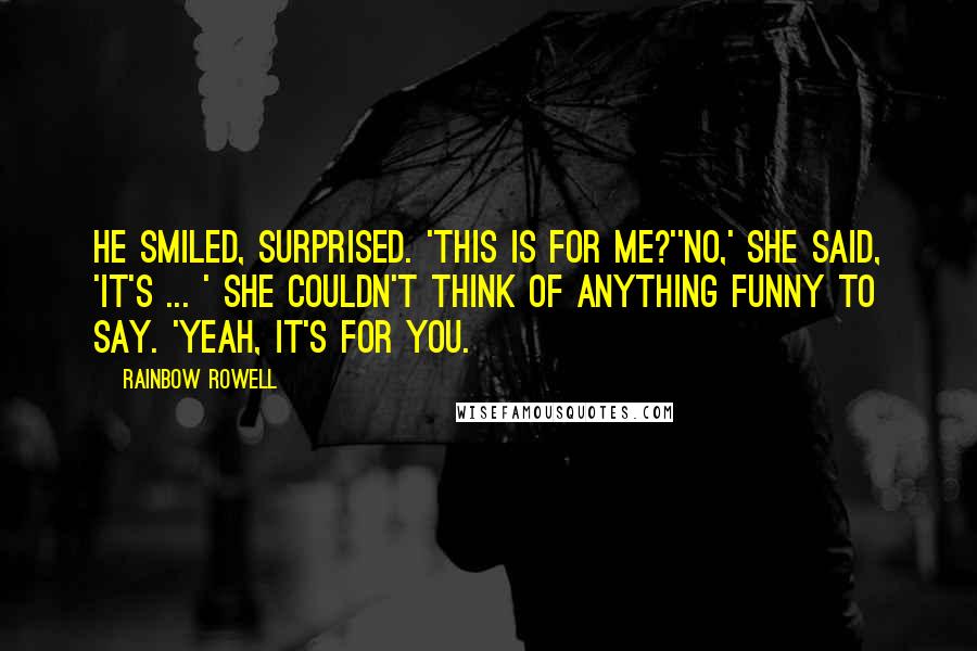 Rainbow Rowell quotes: He smiled, surprised. 'This is for me?''No,' she said, 'it's ... ' She couldn't think of anything funny to say. 'Yeah, it's for you. Rainbow Rowell quotes: He smiled, surprised. 'This is for me?''No,' she said, 'it's ... ' She couldn't think of anything funny to say. 'Yeah, it's for you.