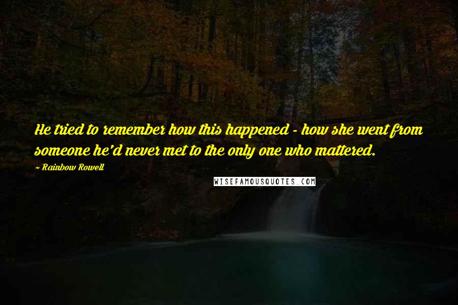 Rainbow Rowell quotes: He tried to remember how this happened - how she went from someone he'd never met to the only one who mattered. Rainbow Rowell quotes: He tried to remember how this happened - how she went from someone he'd never met to the only one who mattered.
