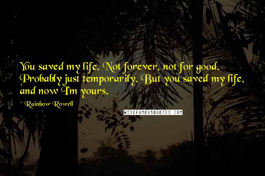 Rainbow Rowell quotes: You saved my life. Not forever, not for good. Probably just temporarily. But you saved my life, and now I'm yours.