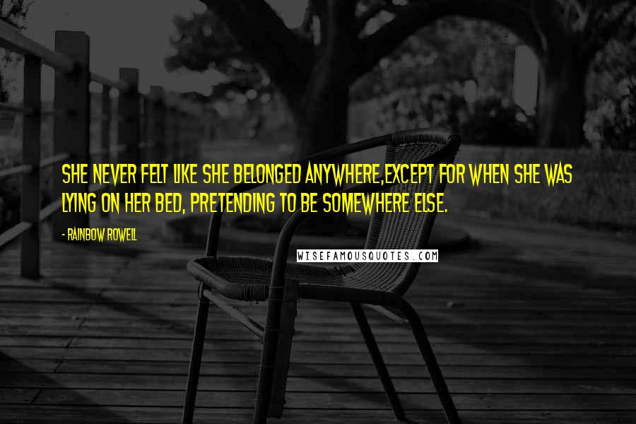 Rainbow Rowell quotes: She never felt like she belonged anywhere,except for when she was lying on her bed, pretending to be somewhere else. Rainbow Rowell quotes: She never felt like she belonged anywhere,except for when she was lying on her bed, pretending to be somewhere else.