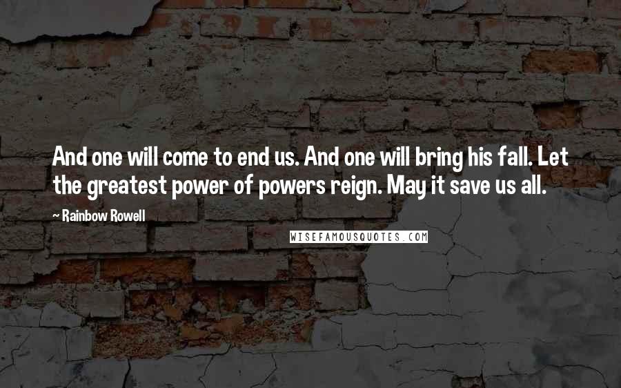 Rainbow Rowell quotes: And one will come to end us. And one will bring his fall. Let the greatest power of powers reign. May it save us all. Rainbow Rowell quotes: And one will come to end us. And one will bring his fall. Let the greatest power of powers reign. May it save us all.