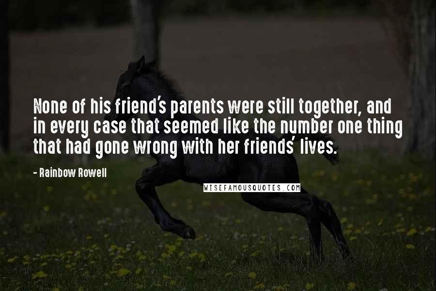 Rainbow Rowell quotes: None of his friend's parents were still together, and in every case that seemed like the number one thing that had gone wrong with her friends' lives. Rainbow Rowell quotes: None of his friend's parents were still together, and in every case that seemed like the number one thing that had gone wrong with her friends' lives.