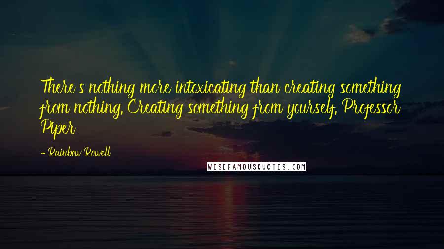 Rainbow Rowell quotes: There's nothing more intoxicating than creating something from nothing. Creating something from yourself. Professor Piper Rainbow Rowell quotes: There's nothing more intoxicating than creating something from nothing. Creating something from yourself. Professor Piper
