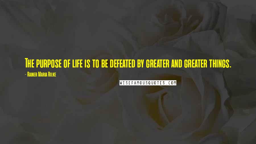 Rainer Maria Rilke quotes: The purpose of life is to be defeated by greater and greater things.